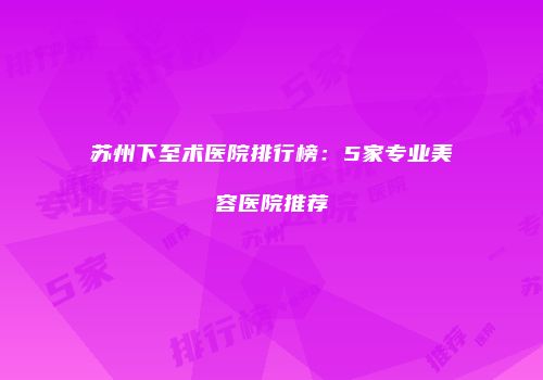 苏州下至术医院排行榜：5家专业美容医院推荐
