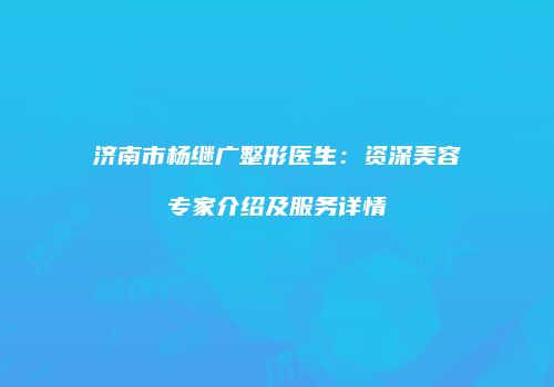 济南市杨继广整形医生：资深美容专家介绍及服务详情