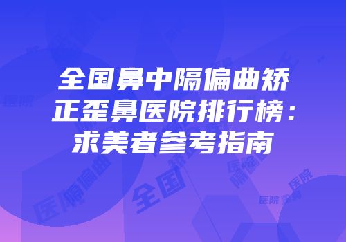全国鼻中隔偏曲矫正歪鼻医院排行榜：求美者参考指南