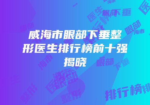 威海市眼部下垂整形医生排行榜前十强揭晓