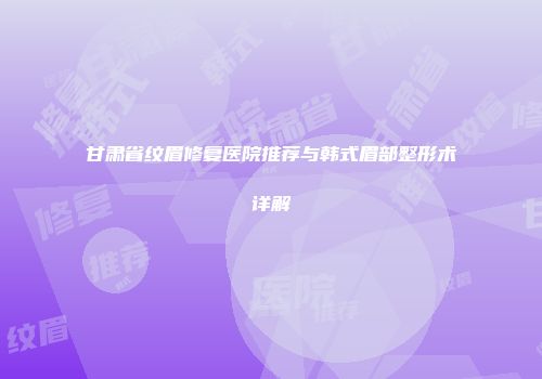 甘肃省纹眉修复医院推荐与韩式眉部整形术详解