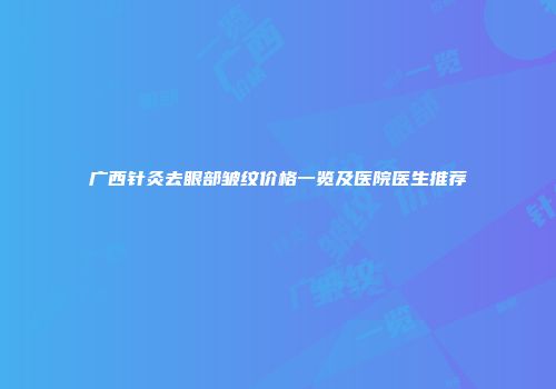 广西针灸去眼部皱纹价格一览及医院医生推荐