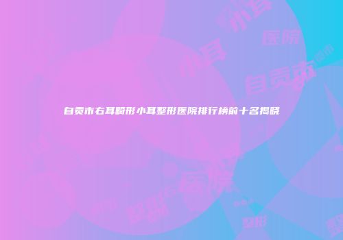 自贡市右耳畸形小耳整形医院排行榜前十名揭晓