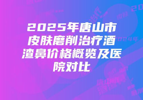 2025年唐山市皮肤磨削治疗酒渣鼻价格概览及医院对比