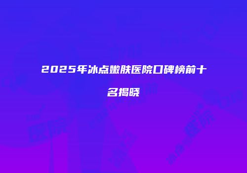 2025年冰点嫩肤医院口碑榜前十名揭晓