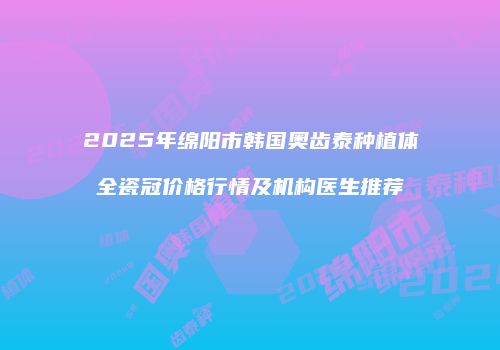 2025年绵阳市韩国奥齿泰种植体全瓷冠价格行情及机构医生推荐