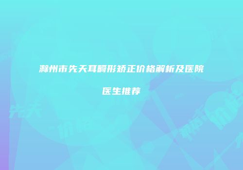 滁州市先天耳畸形矫正价格解析及医院医生推荐