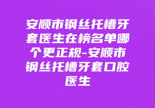 安顺市钢丝托槽牙套医生在榜名单哪个更正规-安顺市钢丝托槽牙套口腔医生