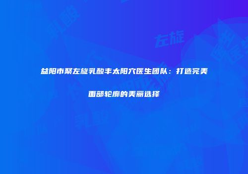 益阳市聚左旋乳酸丰太阳穴医生团队：打造完美面部轮廓的美丽选择