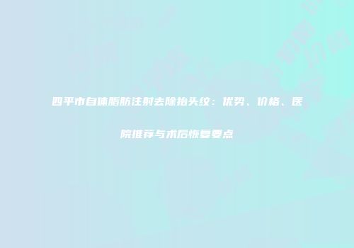 四平市自体脂肪注射去除抬头纹：优势、价格、医院推荐与术后恢复要点