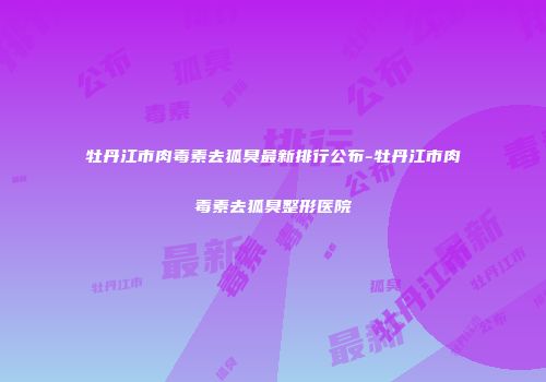 牡丹江市肉毒素去狐臭最新排行公布-牡丹江市肉毒素去狐臭整形医院