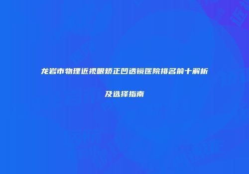 龙岩市物理近视眼矫正凹透镜医院排名前十解析及选择指南