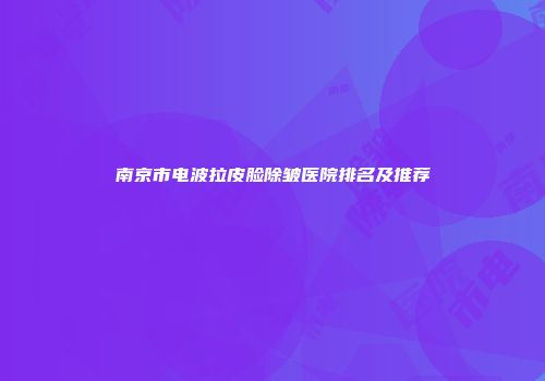 南京市电波拉皮脸除皱医院排名及推荐