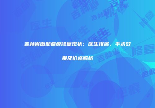 吉林省面部疤痕修复现状：医生排名、手术效果及价格解析
