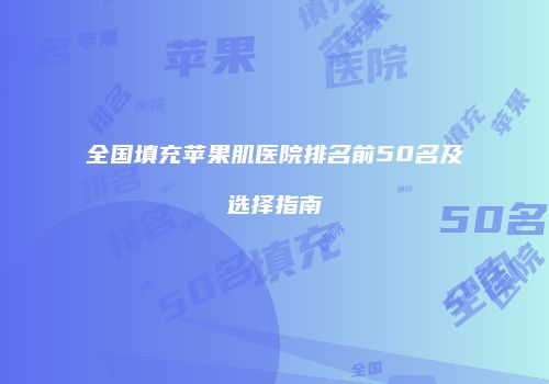 全国填充苹果肌医院排名前50名及选择指南