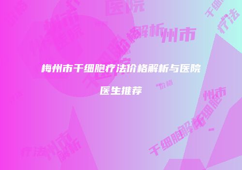 梅州市干细胞疗法价格解析与医院医生推荐
