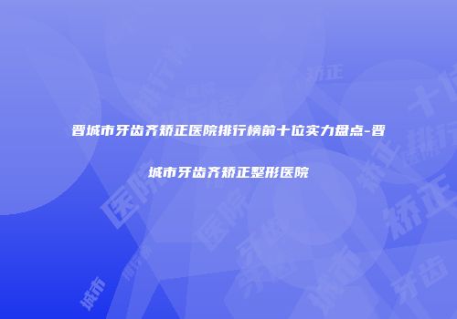 晋城市牙齿齐矫正医院排行榜前十位实力盘点-晋城市牙齿齐矫正整形医院