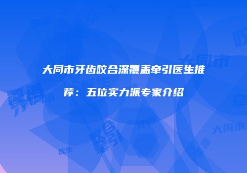大同市牙齿咬合深覆盖牵引医生推荐：五位实力派专家介绍