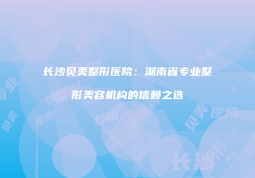 长沙贝美整形医院：湖南省专业整形美容机构的信赖之选