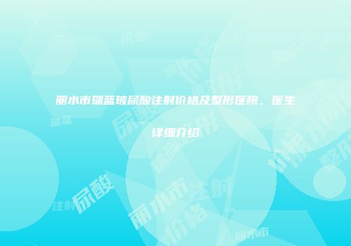 丽水市瑞蓝玻尿酸注射价格及整形医院、医生详细介绍