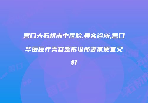 营口大石桥市中医院.美容诊所,营口华医医疗美容整形诊所哪家便宜又好