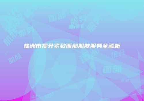 株洲市提升紧致面部肌肤服务全解析