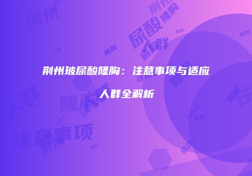 荆州玻尿酸隆胸：注意事项与适应人群全解析