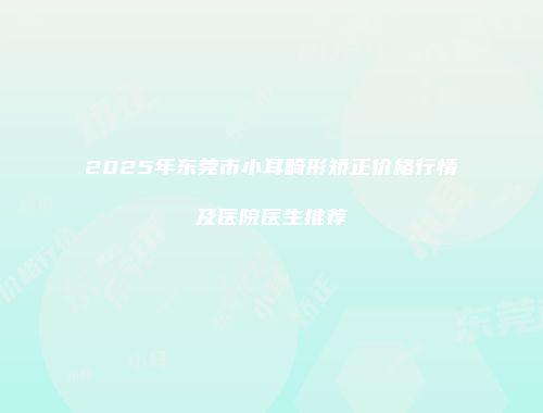 2025年东莞市小耳畸形矫正价格行情及医院医生推荐