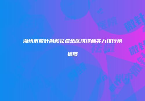 潮州市微针射频祛痘坑医院综合实力排行榜揭晓