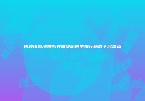 铁岭市臀部抽脂共振吸脂医生排行榜前十名盘点