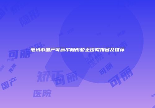 亳州市国产可丽尔隐形矫正医院排名及推荐