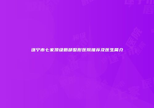 遂宁市七家顶级唇部整形医院推荐及医生简介