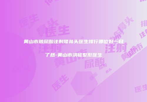 黄山市玻尿酸注射隆鼻头医生排行哪位好一目了然-黄山市洪毓整形医生