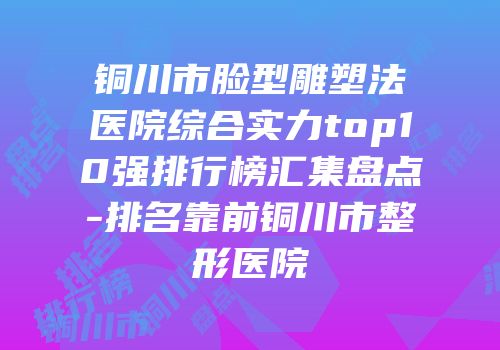 铜川市脸型雕塑法医院综合实力top10强排行榜汇集盘点-排名靠前铜川市整形医院