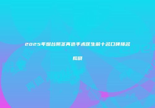 2025年烟台阴茎再造手术医生前十名口碑排名揭晓