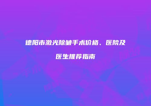 德阳市激光除皱手术价格、医院及医生推荐指南