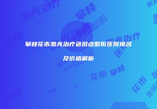 攀枝花市激光治疗色斑点整形医院排名及价格解析