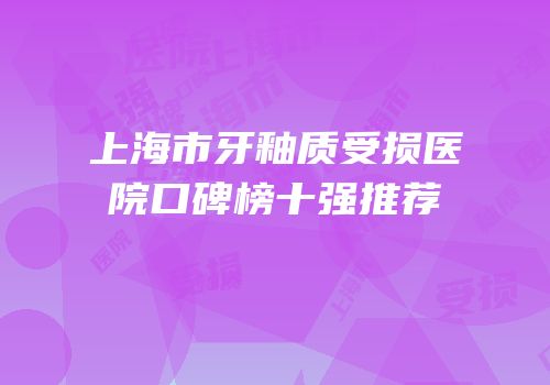上海市牙釉质受损医院口碑榜十强推荐