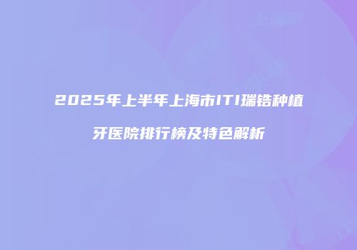 2025年上半年上海市ITI瑞锆种植牙医院排行榜及特色解析