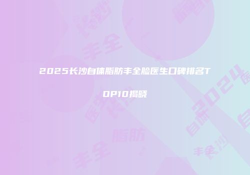 2025长沙自体脂肪丰全脸医生口碑排名TOP10揭晓