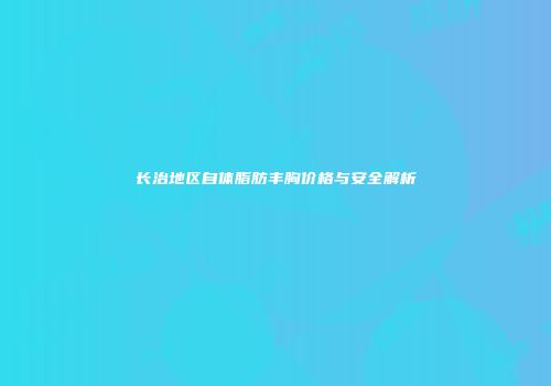 长治地区自体脂肪丰胸价格与安全解析