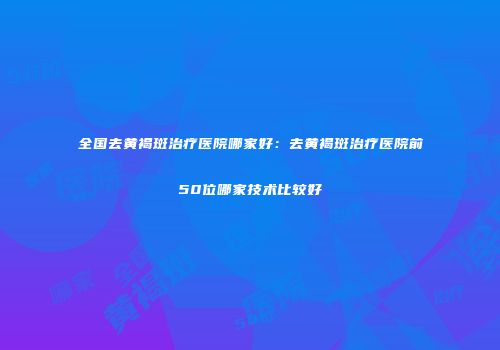 全国去黄褐斑治疗医院哪家好：去黄褐斑治疗医院前50位哪家技术比较好