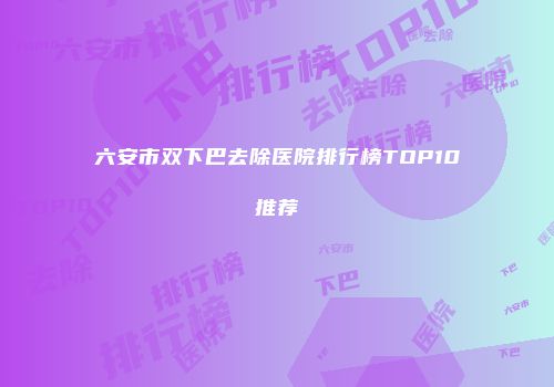 六安市双下巴去除医院排行榜TOP10推荐