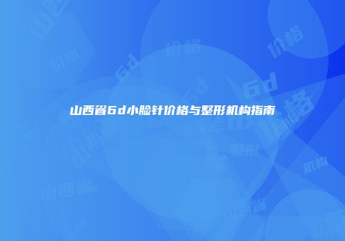 山西省6d小脸针价格与整形机构指南