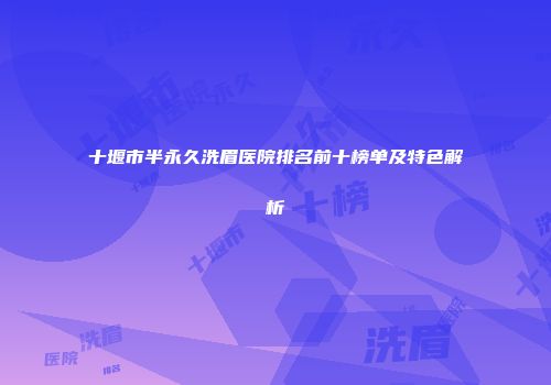 十堰市半永久洗眉医院排名前十榜单及特色解析