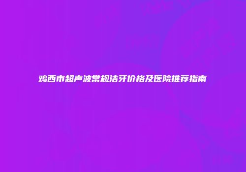 鸡西市超声波常规洁牙价格及医院推荐指南