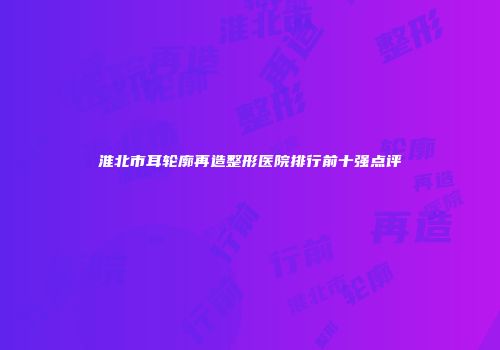 淮北市耳轮廓再造整形医院排行前十强点评