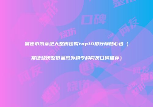 常德市阴蒂肥大整形医院top10排行榜随心选（常德烧伤整形显微外科专科网友口碑推荐）