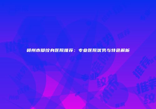 赣州市脚纹身医院推荐：专业医院优势与特色解析