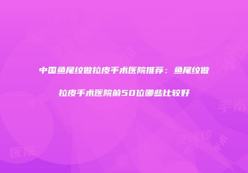 中国鱼尾纹做拉皮手术医院推荐：鱼尾纹做拉皮手术医院前50位哪些比较好